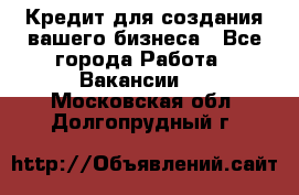 Кредит для создания вашего бизнеса - Все города Работа » Вакансии   . Московская обл.,Долгопрудный г.